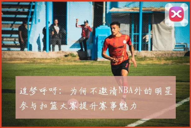 追梦呼吁：为何不邀请NBA外的明星参与扣篮大赛提升赛事魅力
