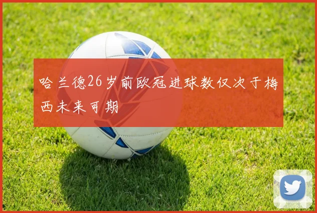 哈兰德26岁前欧冠进球数仅次于梅西未来可期