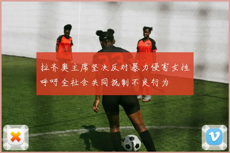 拉齐奥主席坚决反对暴力侵害女性呼吁全社会共同抵制不良行为