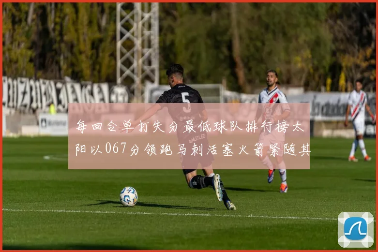 每回合单打失分最低球队排行榜太阳以067分领跑马刺活塞火箭紧随其后