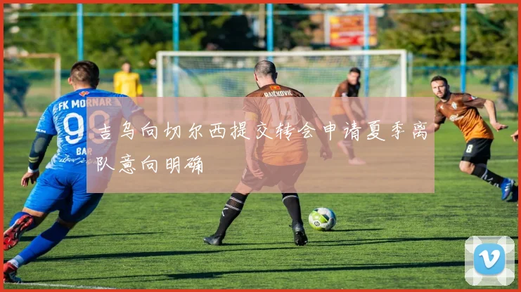 吉乌向切尔西提交转会申请夏季离队意向明确