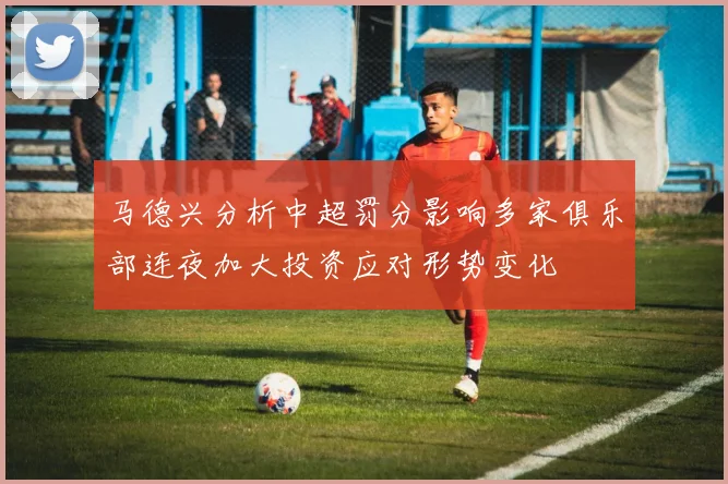 马德兴分析中超罚分影响多家俱乐部连夜加大投资应对形势变化