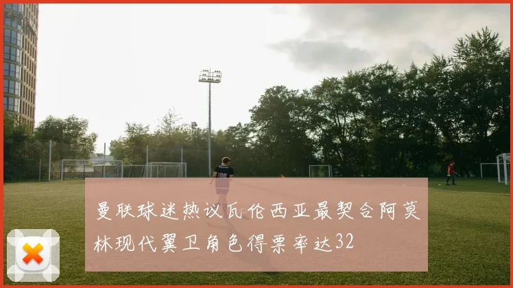 曼联球迷热议瓦伦西亚最契合阿莫林现代翼卫角色得票率达32