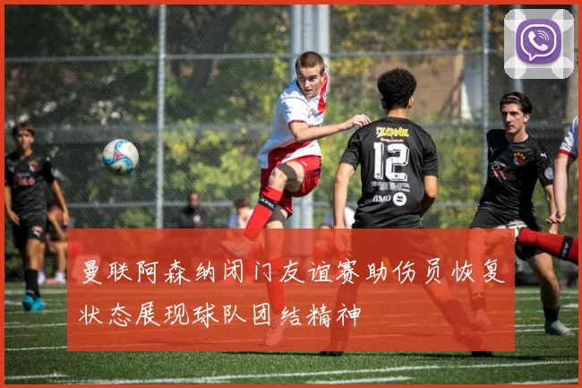 曼联阿森纳闭门友谊赛助伤员恢复状态展现球队团结精神