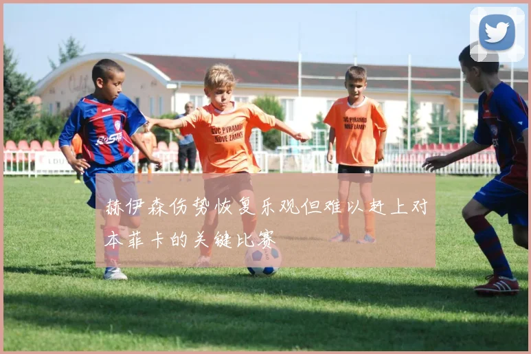 赫伊森伤势恢复乐观但难以赶上对本菲卡的关键比赛