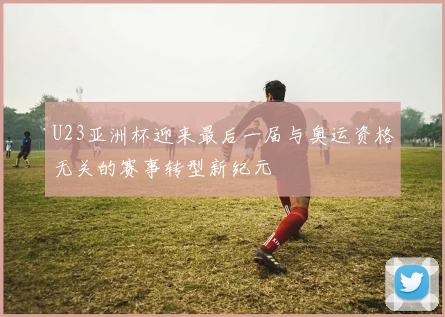 U23亚洲杯迎来最后一届与奥运资格无关的赛事转型新纪元