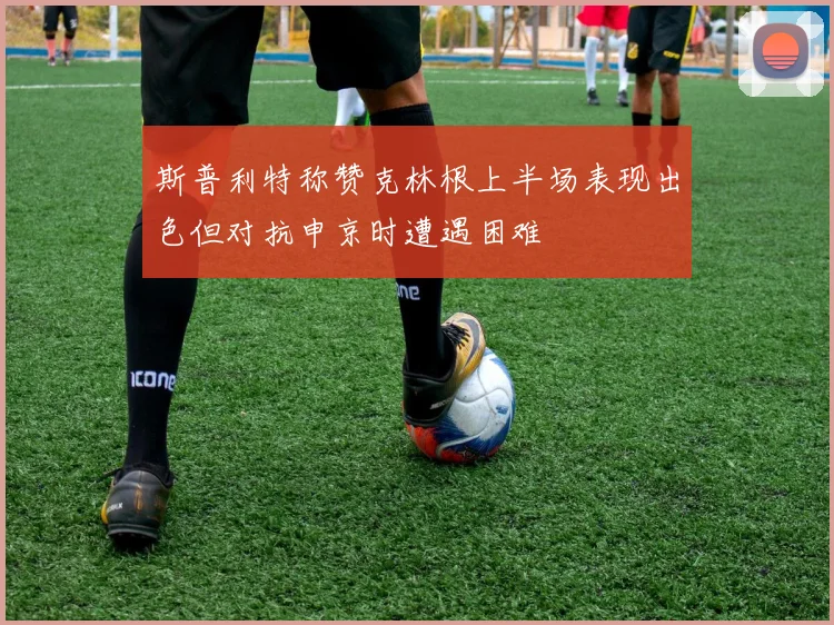 斯普利特称赞克林根上半场表现出色但对抗申京时遭遇困难