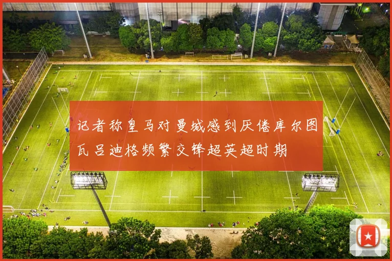 记者称皇马对曼城感到厌倦库尔图瓦吕迪格频繁交锋超英超时期