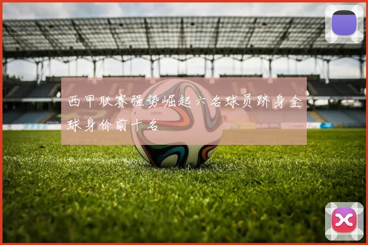 西甲联赛强势崛起六名球员跻身全球身价前十名
