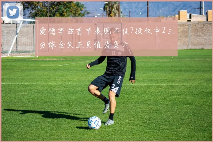 爱德华兹首节表现不佳7投仅中2三分球全失正负值为负六