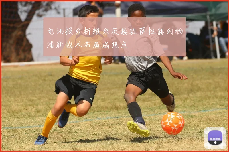 电讯报分析维尔茨接班萨拉赫利物浦新战术布局成焦点