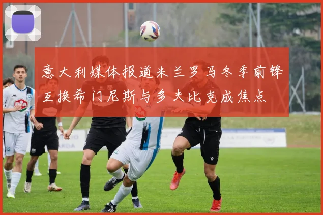 意大利媒体报道米兰罗马冬季前锋互换希门尼斯与多夫比克成焦点
