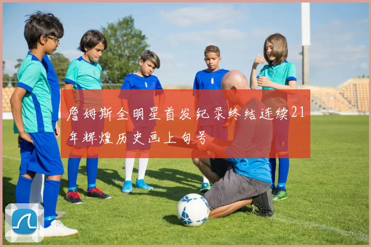 詹姆斯全明星首发纪录终结连续21年辉煌历史画上句号