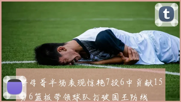 字母哥半场表现惊艳7投6中贡献15分6篮板带领球队打破国王防线