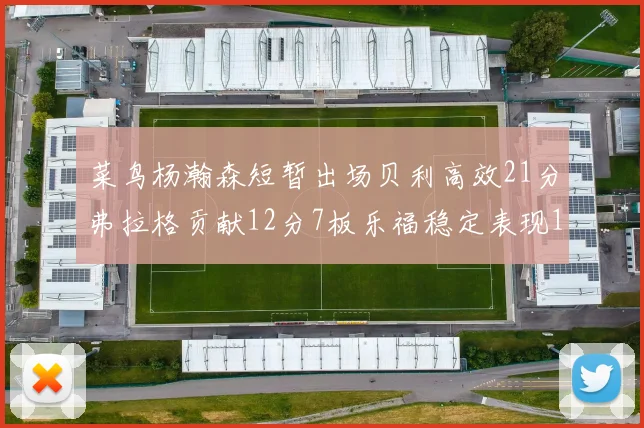菜鸟杨瀚森短暂出场贝利高效21分弗拉格贡献12分7板乐福稳定表现13投13分