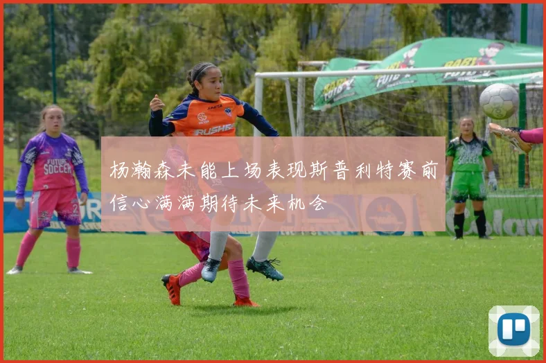 杨瀚森未能上场表现斯普利特赛前信心满满期待未来机会