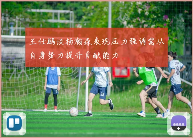 王仕鹏谈杨瀚森表现压力强调需从自身努力提升贡献能力
