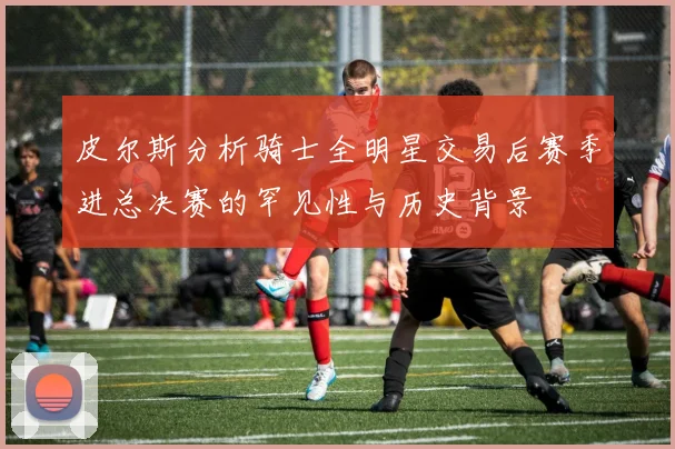 皮尔斯分析骑士全明星交易后赛季进总决赛的罕见性与历史背景
