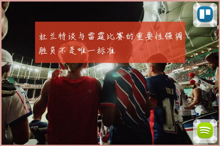 杜兰特谈与雷霆比赛的重要性强调胜负不是唯一标准