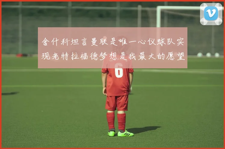 舍什科坦言曼联是唯一心仪球队实现老特拉福德梦想是我最大的愿望