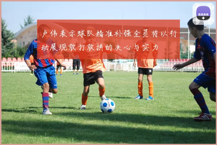 卢伟表示球队精准补强全员将以行动展现敢打敢拼的决心与实力