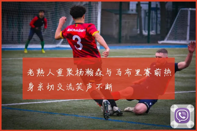 老熟人重聚杨瀚森与马布里赛前热身亲切交流笑声不断