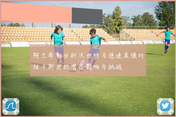 阿兰希勒分析沃尔特马德速度慢对纽卡斯尔的潜在影响与挑战