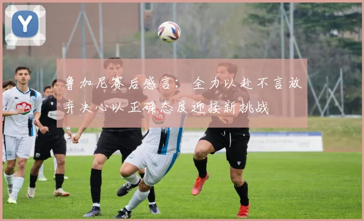 鲁加尼赛后感言：全力以赴不言放弃决心以正确态度迎接新挑战