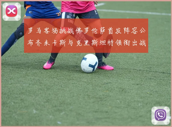 罗马客场挑战佛罗伦萨首发阵容公布齐米卡斯与克里斯坦特领衔出战