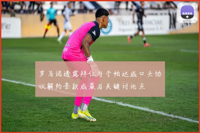 罗马诺透露拜仁与于帕达成口头协议解约条款成最后关键讨论点