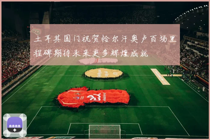 土耳其国门祝贺恰尔汗奥卢百场里程碑期待未来更多辉煌成就