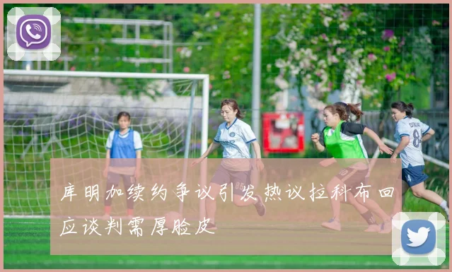 库明加续约争议引发热议拉科布回应谈判需厚脸皮