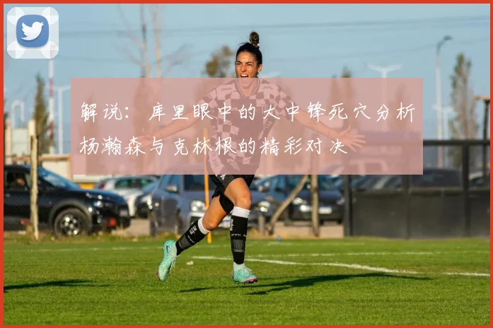 解说：库里眼中的大中锋死穴分析杨瀚森与克林根的精彩对决