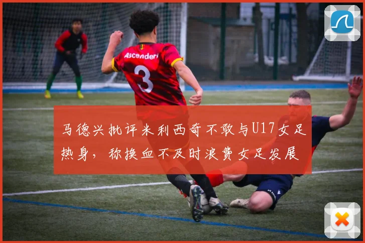 马德兴批评米利西奇不敢与U17女足热身，称换血不及时浪费女足发展机会