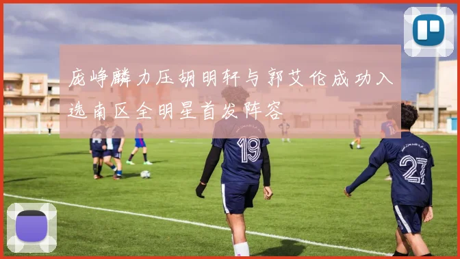 庞峥麟力压胡明轩与郭艾伦成功入选南区全明星首发阵容