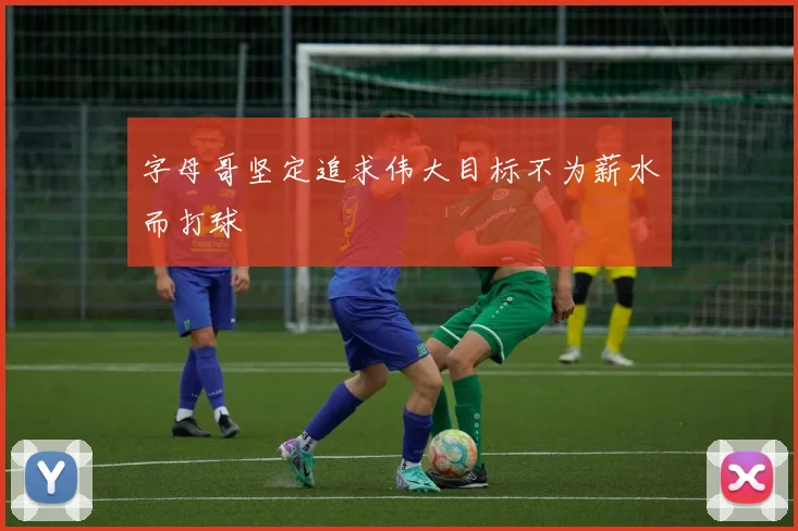 字母哥坚定追求伟大目标不为薪水而打球