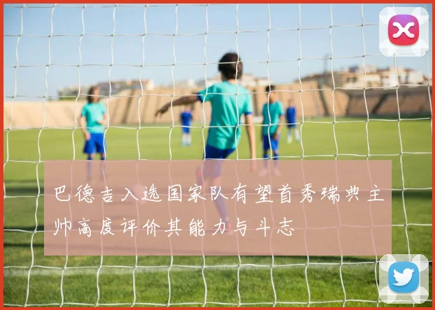 巴德吉入选国家队有望首秀瑞典主帅高度评价其能力与斗志