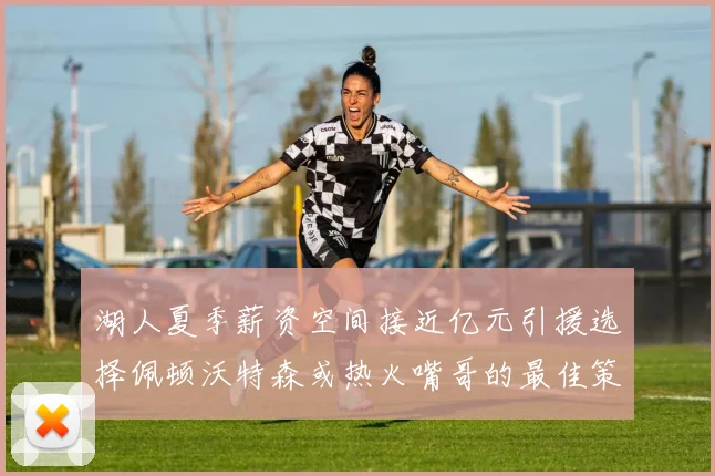 湖人夏季薪资空间接近亿元引援选择佩顿沃特森或热火嘴哥的最佳策略