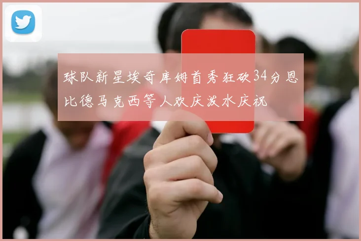 球队新星埃奇库姆首秀狂砍34分恩比德马克西等人欢庆泼水庆祝
